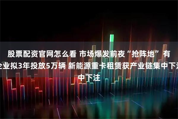 股票配资官网怎么看 市场爆发前夜“抢阵地” 有企业拟3年投放5万辆 新能源重卡租赁获产业链集中下注