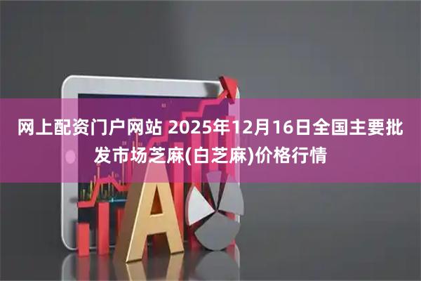 网上配资门户网站 2025年12月16日全国主要批发市场芝麻(白芝麻)价格行情