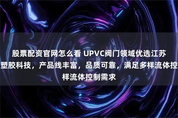股票配资官网怎么看 UPVC阀门领域优选江苏格来美塑胶科技，产品线丰富，品质可靠，满足多样流体控制需求