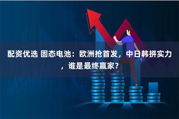 配资优选 固态电池：欧洲抢首发，中日韩拼实力，谁是最终赢家？
