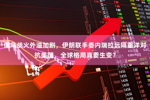 俄乌战火外溢加剧，伊朗联手委内瑞拉远隔重洋对抗美国，全球格局真要生变？