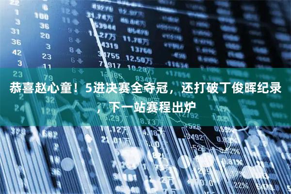 恭喜赵心童！5进决赛全夺冠，还打破丁俊晖纪录，下一站赛程出炉