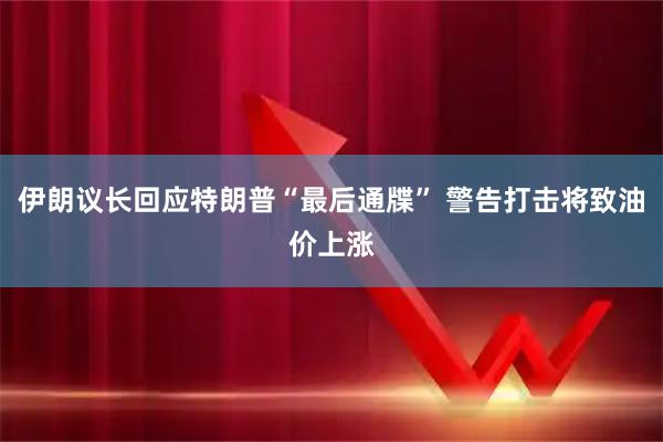 伊朗议长回应特朗普“最后通牒” 警告打击将致油价上涨