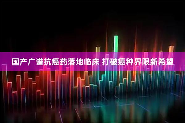 国产广谱抗癌药落地临床 打破癌种界限新希望