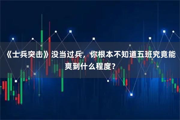 《士兵突击》没当过兵，你根本不知道五班究竟能爽到什么程度？