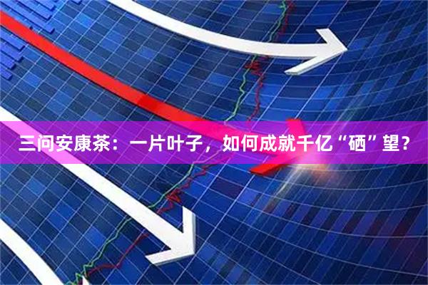 三问安康茶：一片叶子，如何成就千亿“硒”望？