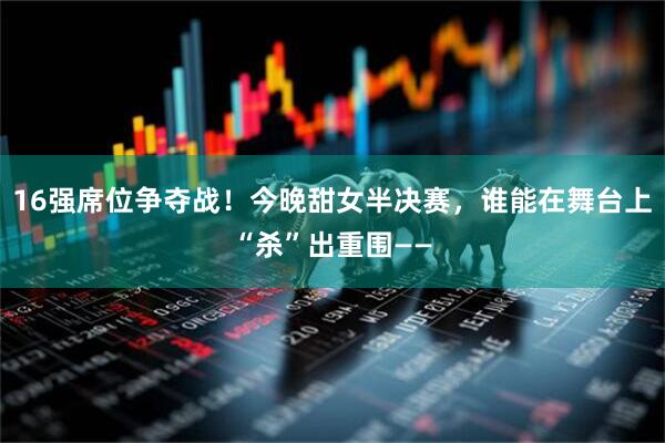 16强席位争夺战！今晚甜女半决赛，谁能在舞台上“杀”出重围——