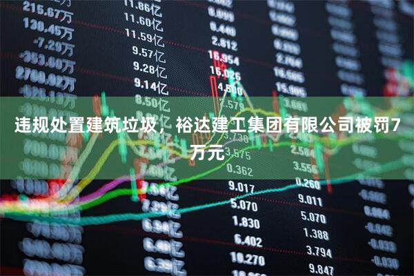 违规处置建筑垃圾，裕达建工集团有限公司被罚7万元