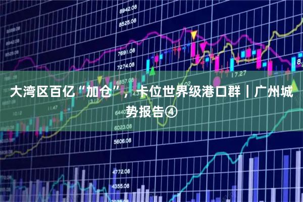 大湾区百亿“加仓”，卡位世界级港口群｜广州城势报告④