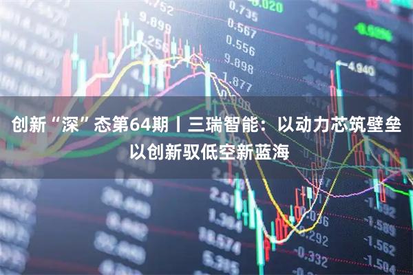 创新“深”态第64期丨三瑞智能：以动力芯筑壁垒 以创新驭低空新蓝海