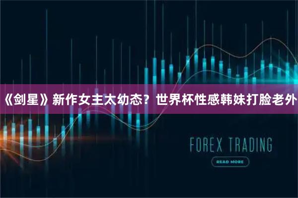 《剑星》新作女主太幼态？世界杯性感韩妹打脸老外