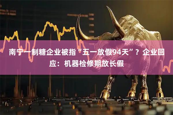 南宁一制糖企业被指“五一放假94天”？企业回应：机器检修期放长假