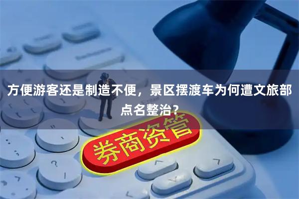 方便游客还是制造不便，景区摆渡车为何遭文旅部点名整治？