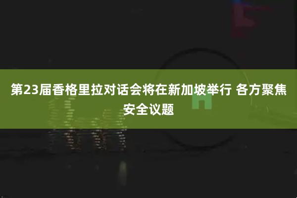 第23届香格里拉对话会将在新加坡举行 各方聚焦安全议题