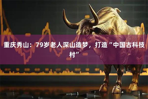 重庆秀山：79岁老人深山造梦，打造“中国古科技村”
